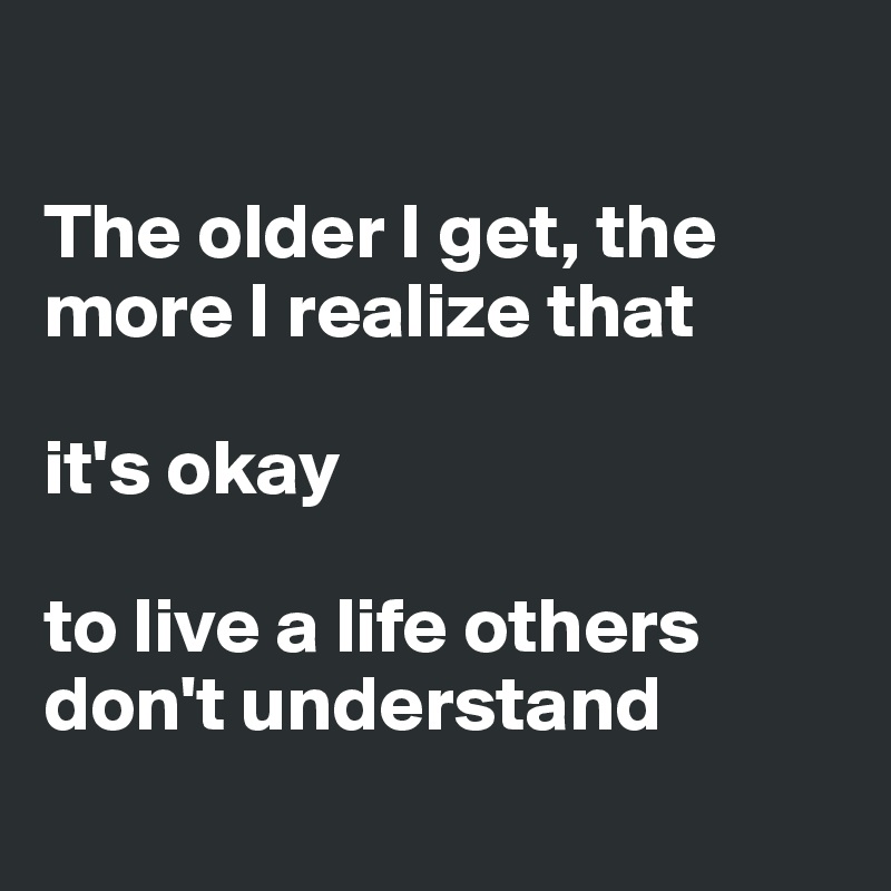 

The older I get, the more I realize that
 
it's okay 

to live a life others don't understand  

