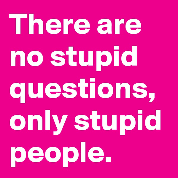 There are no stupid questions, only stupid people.