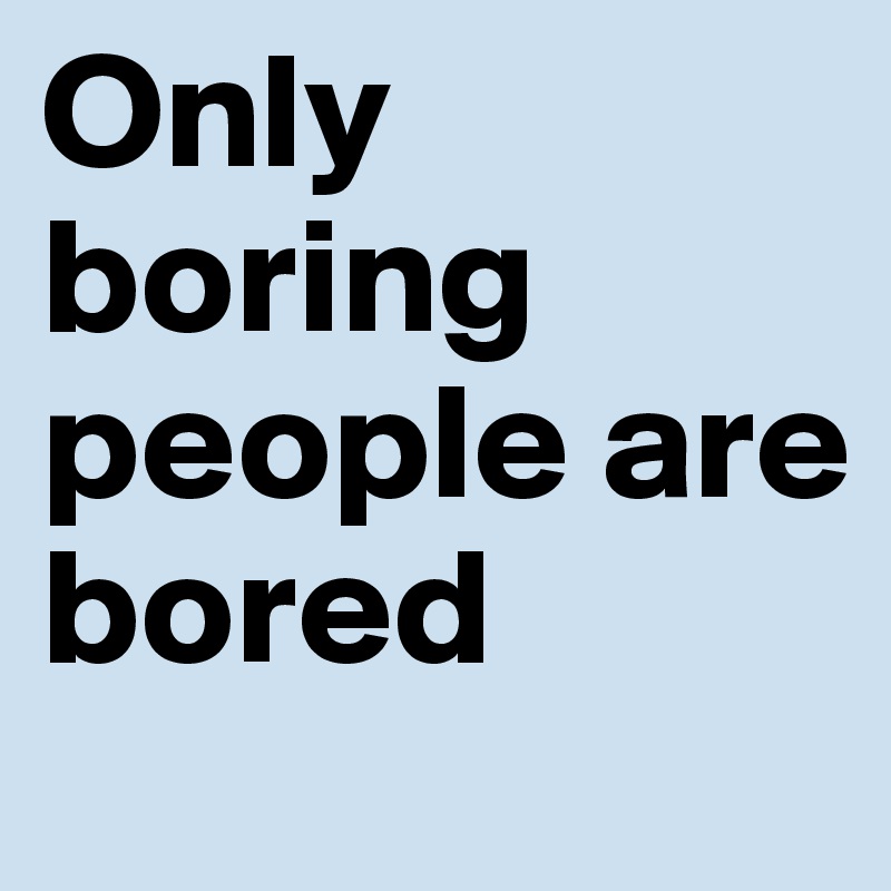 Only boring people are
bored