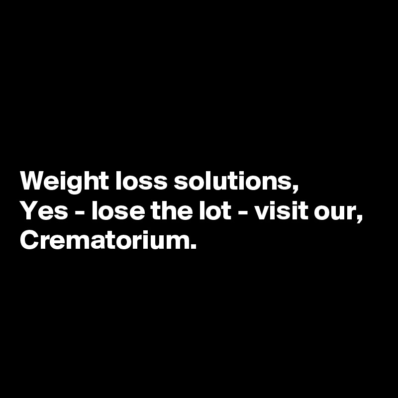 




Weight loss solutions,
Yes - lose the lot - visit our,
Crematorium.



