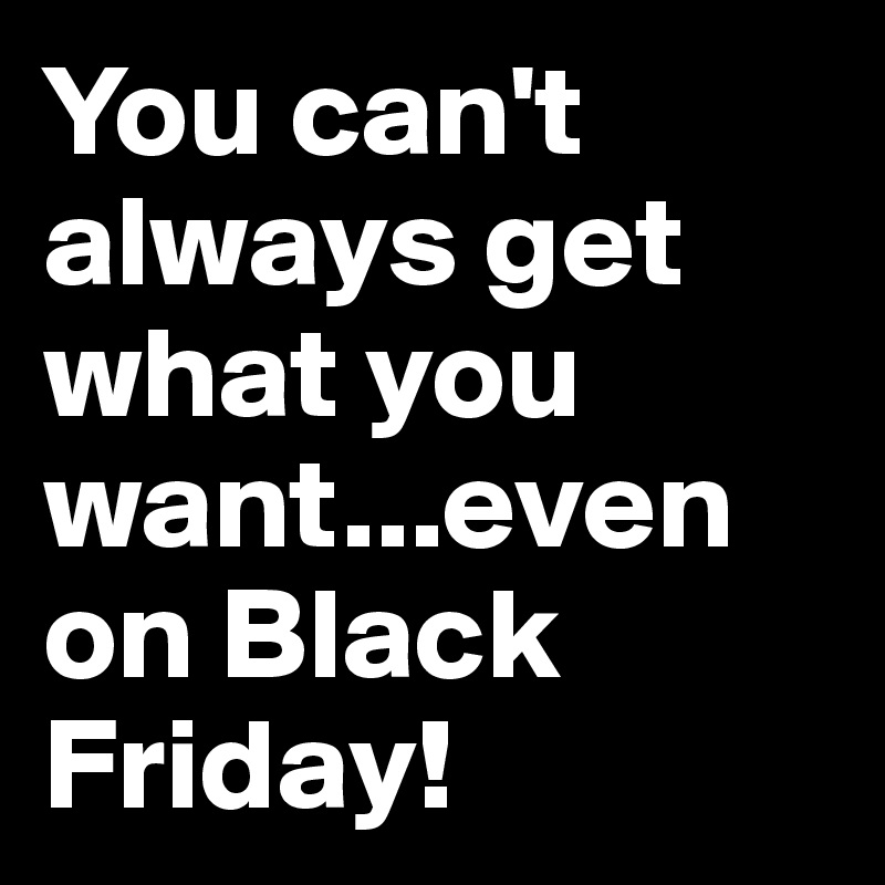 You can't always get what you want...even on Black Friday!