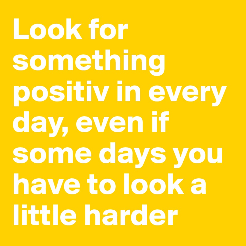 Look for something positiv in every day, even if some days you have to look a little harder