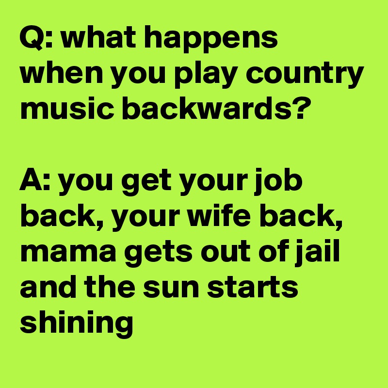 Q: what happens when you play country music backwards?

A: you get your job back, your wife back, mama gets out of jail and the sun starts shining