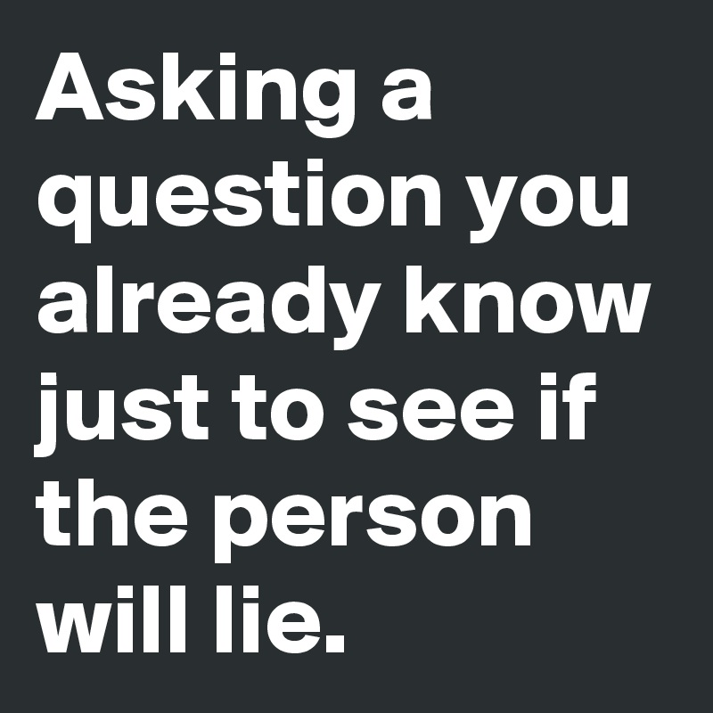 Asking a question you already know just to see if the person will lie.