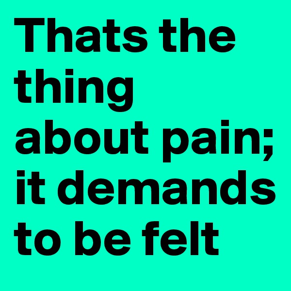 Thats the thing about pain; it demands to be felt