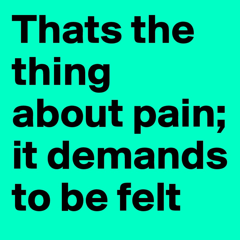 Thats the thing about pain; it demands to be felt