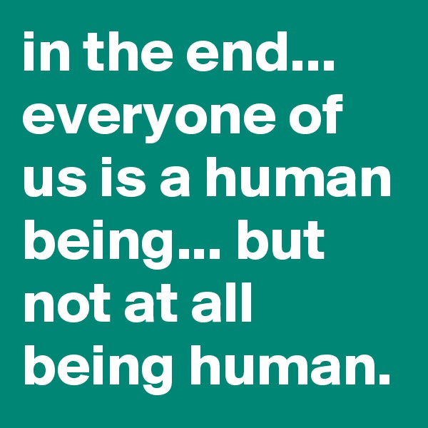in the end... everyone of us is a human being... but not at all being human.