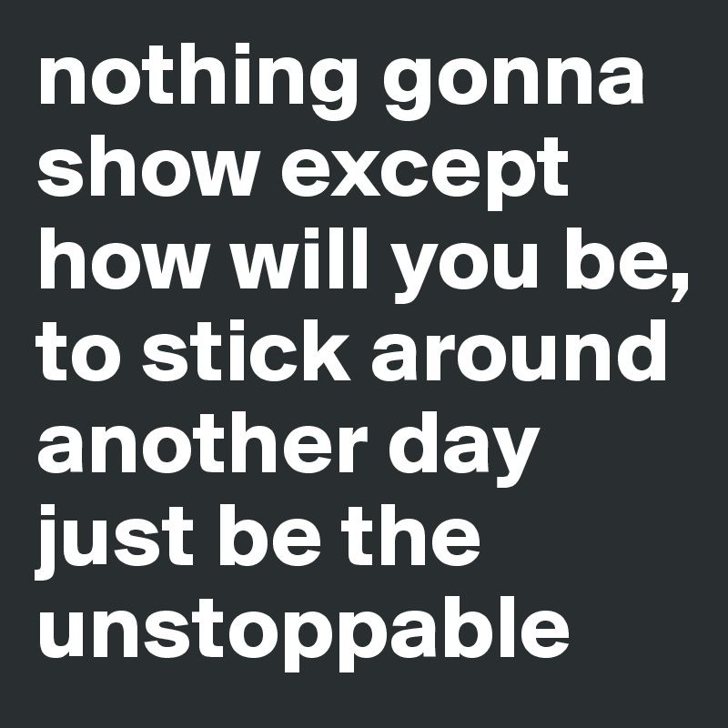 nothing gonna show except how will you be, to stick around another day just be the unstoppable 