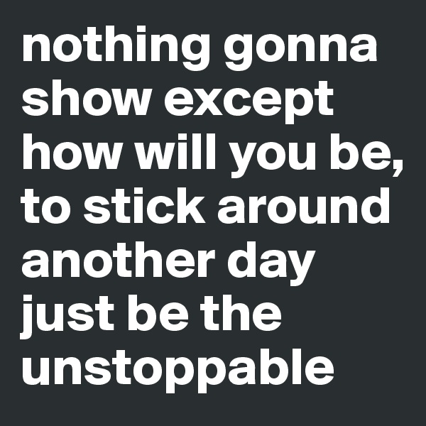 nothing gonna show except how will you be, to stick around another day just be the unstoppable 