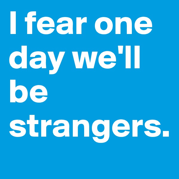 I fear one day we'll be strangers.