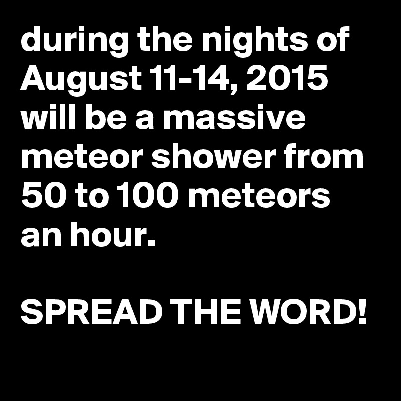 during the nights of August 11-14, 2015 will be a massive meteor shower from 50 to 100 meteors an hour.

SPREAD THE WORD!
