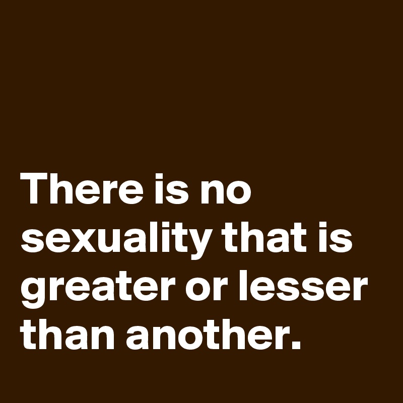 


There is no sexuality that is greater or lesser than another.