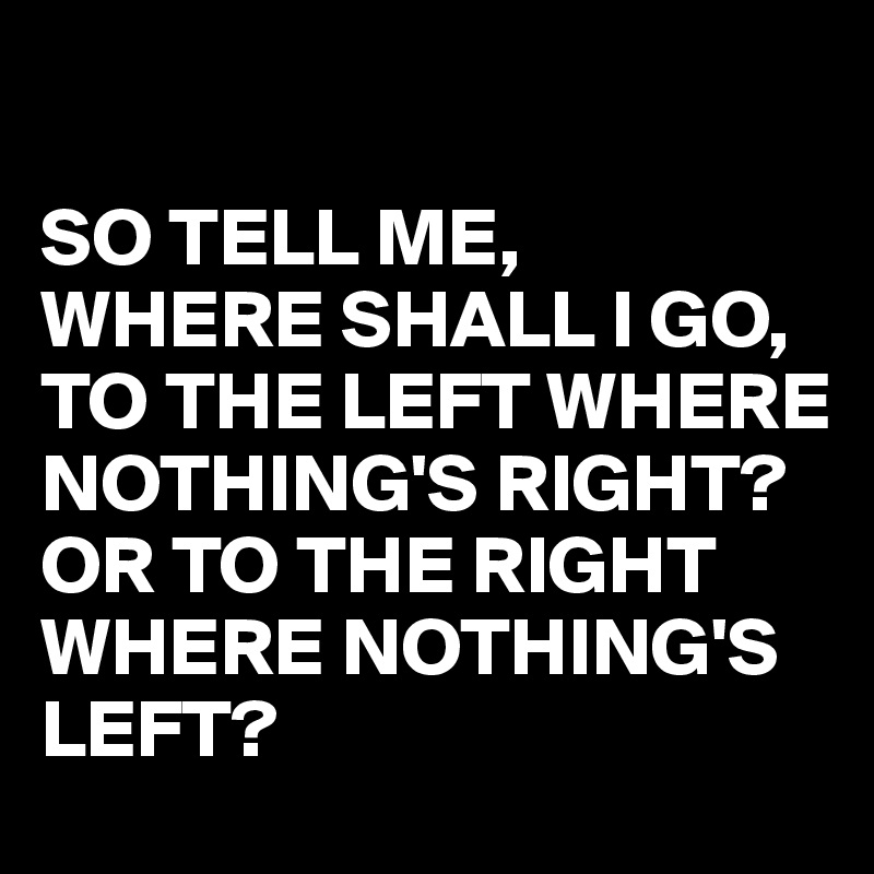 

SO TELL ME,
WHERE SHALL I GO, TO THE LEFT WHERE NOTHING'S RIGHT?
OR TO THE RIGHT WHERE NOTHING'S LEFT?