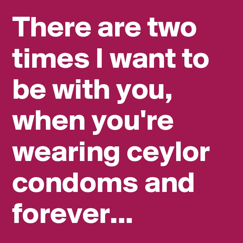There are two times I want to be with you, when you're wearing ceylor condoms and forever...