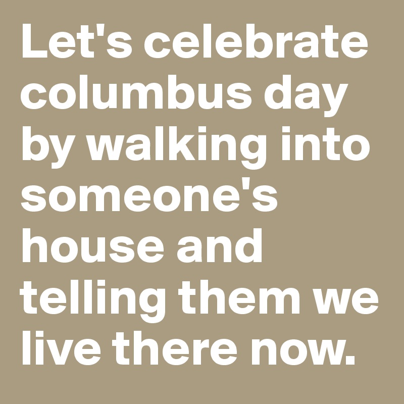 Let's celebrate columbus day by walking into someone's house and telling them we live there now. 