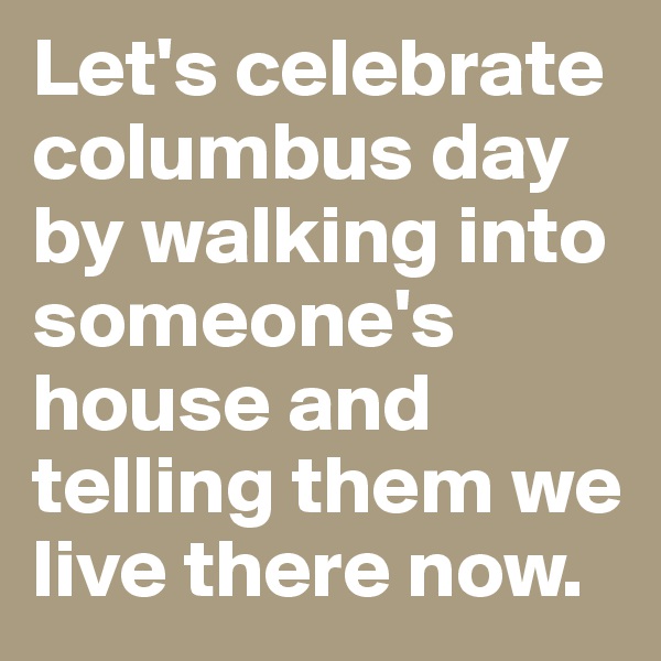 Let's celebrate columbus day by walking into someone's house and telling them we live there now. 