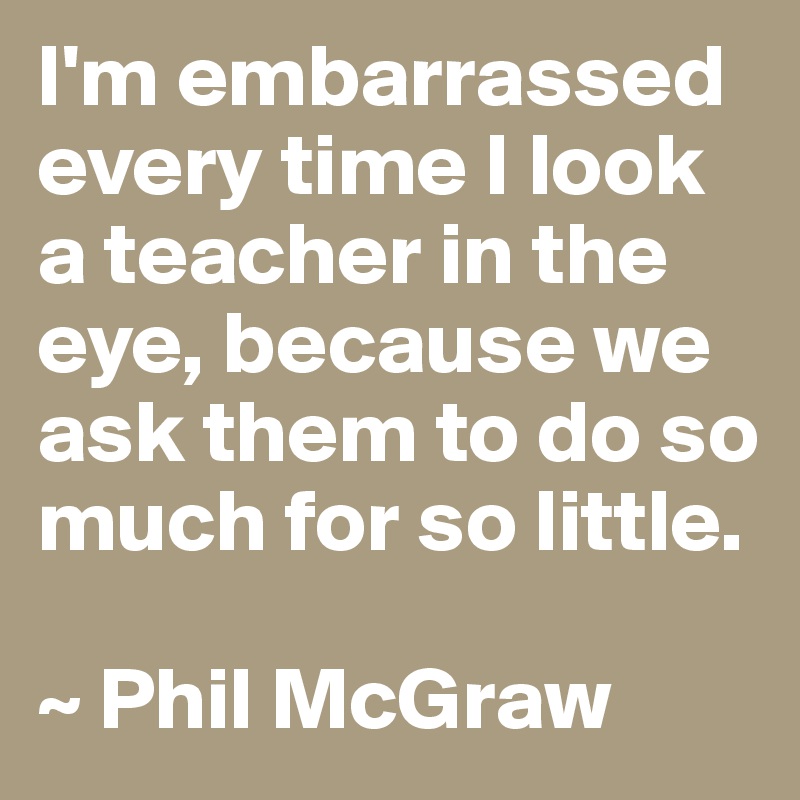 I'm embarrassed every time I look a teacher in the eye, because we ask them to do so much for so little.

~ Phil McGraw