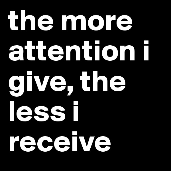 the more attention i give, the less i receive 