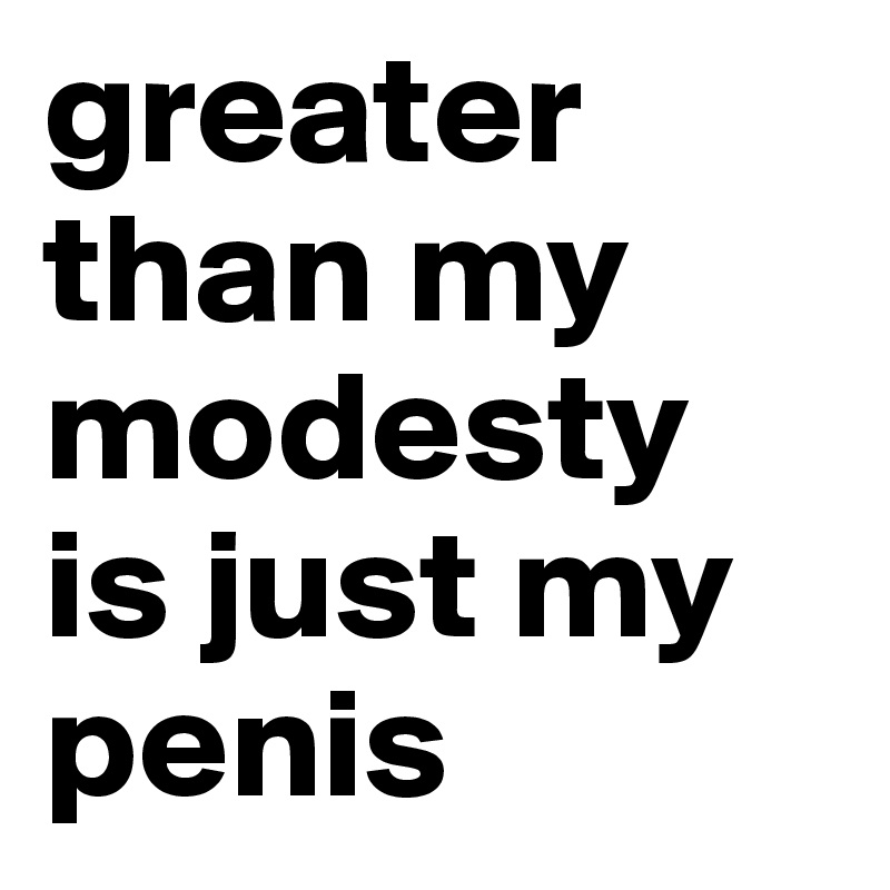 greater than my modesty is just my penis