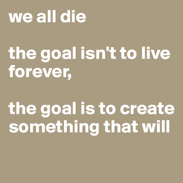 we all die

the goal isn't to live forever,

the goal is to create something that will
