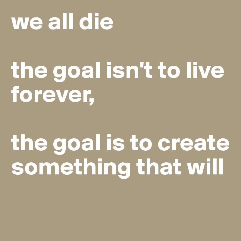 we all die

the goal isn't to live forever,

the goal is to create something that will
