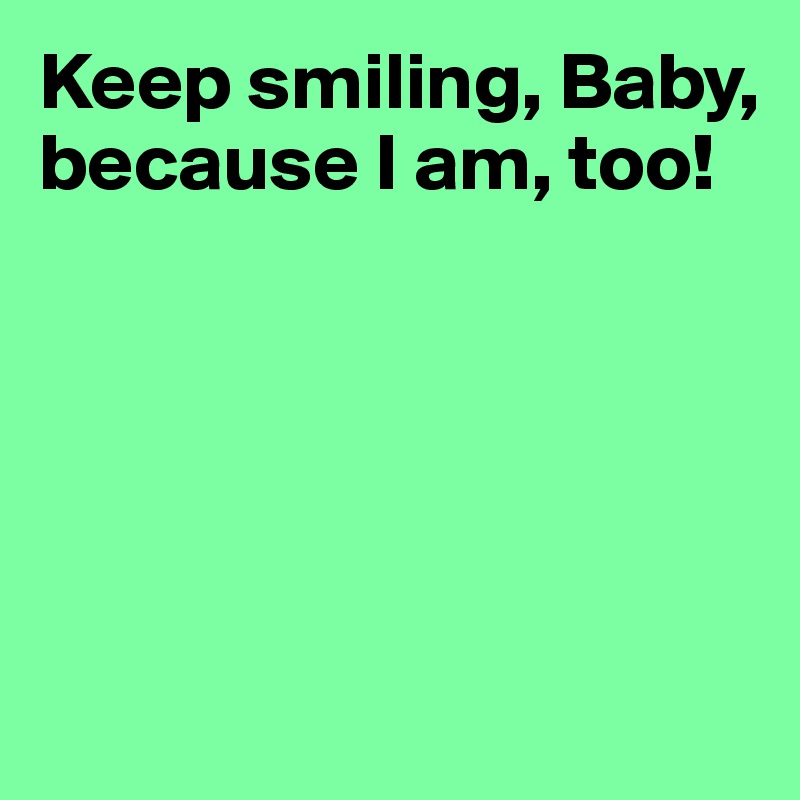 Keep smiling, Baby, because I am, too!





