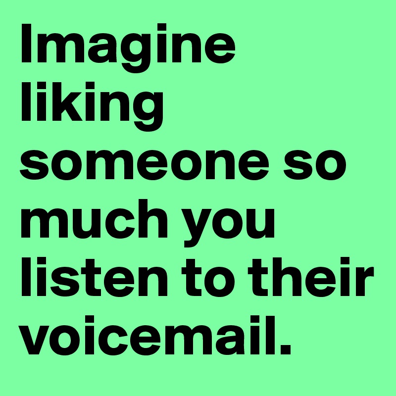 Imagine liking someone so much you listen to their voicemail.