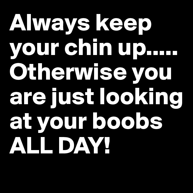 Always keep your chin up..... 
Otherwise you are just looking at your boobs ALL DAY! 