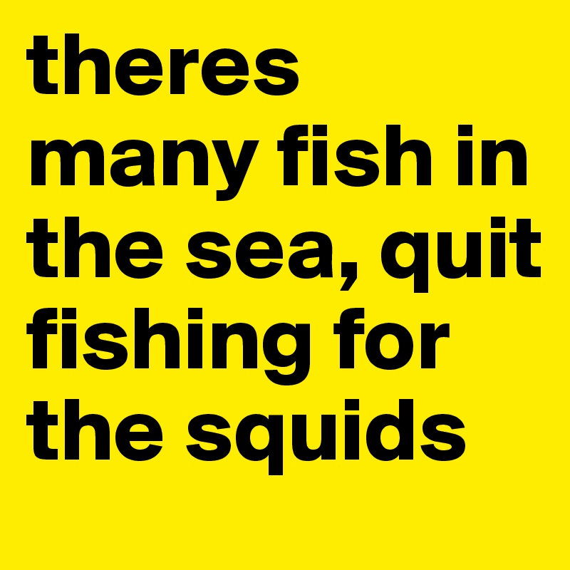 theres many fish in the sea, quit fishing for  the squids 