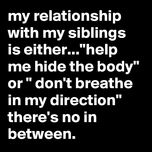 my relationship with my siblings is either..."help me hide the body" or " don't breathe in my direction" there's no in between.