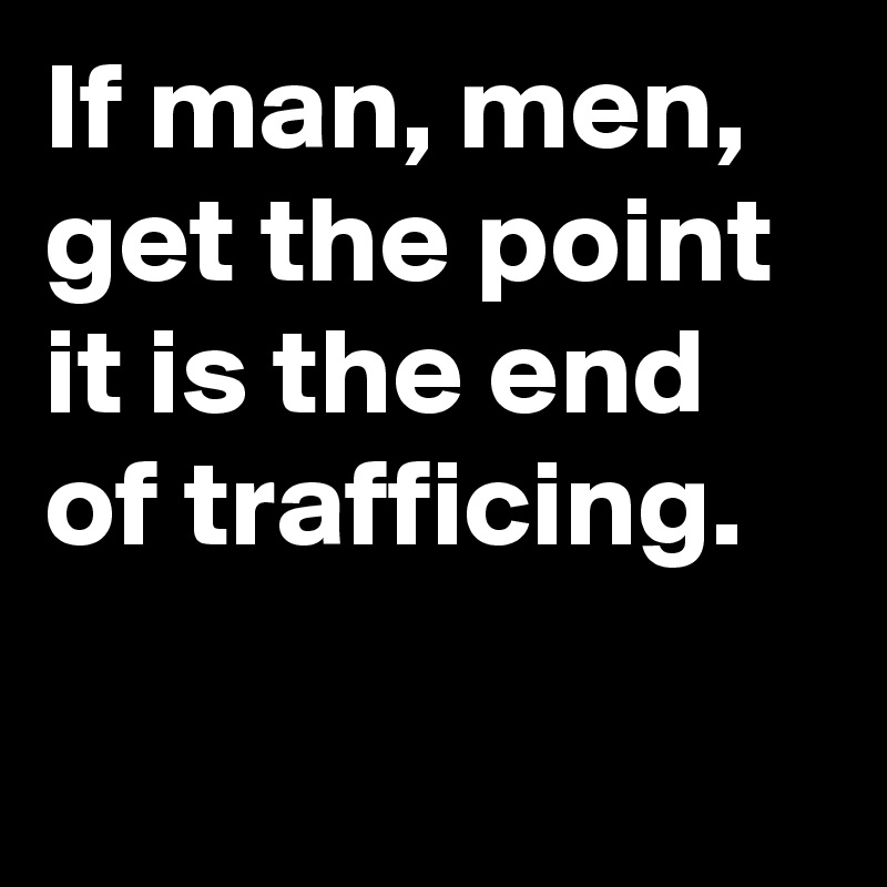If man, men, get the point it is the end of trafficing.


