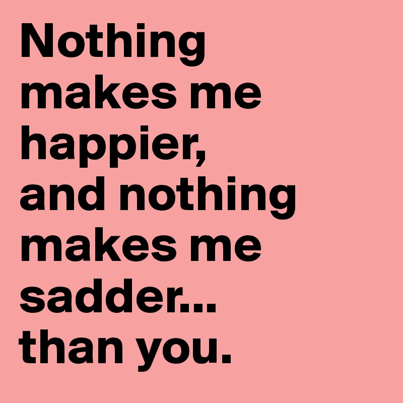 Nothing 
makes me 
happier,
and nothing makes me sadder...
than you.