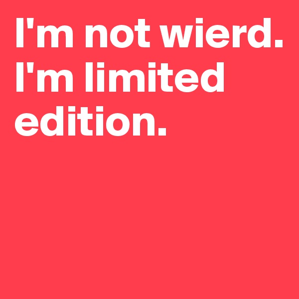 I'm not wierd. I'm limited edition.

