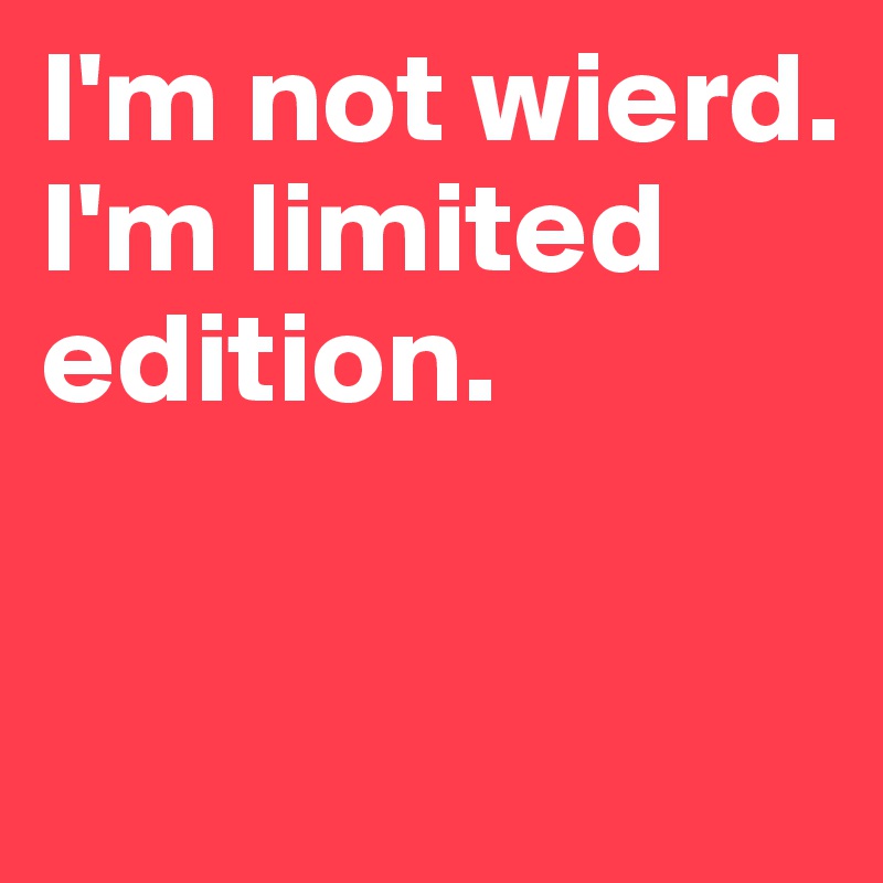 I'm not wierd. I'm limited edition.

