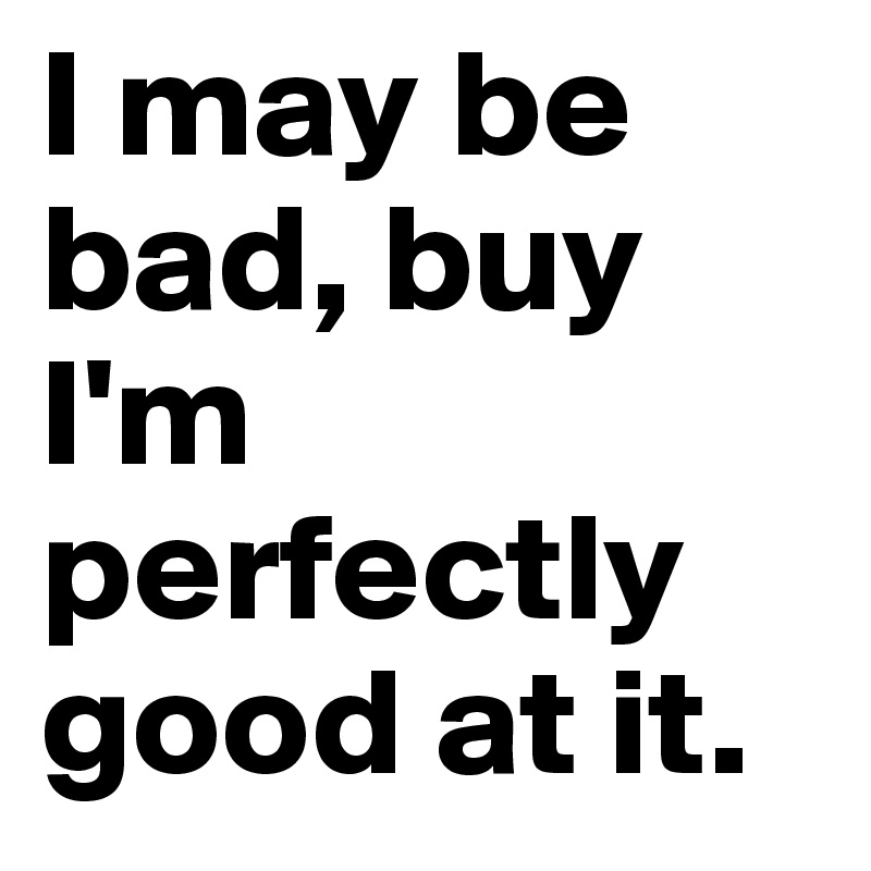 I may be bad, buy I'm perfectly good at it.
