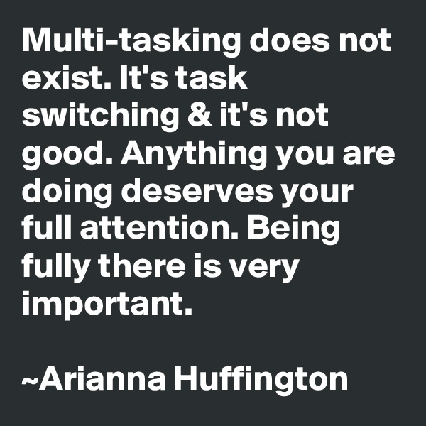 Multi-tasking does not exist. It's task switching & it's not good. Anything you are doing deserves your full attention. Being fully there is very important. 

~Arianna Huffington