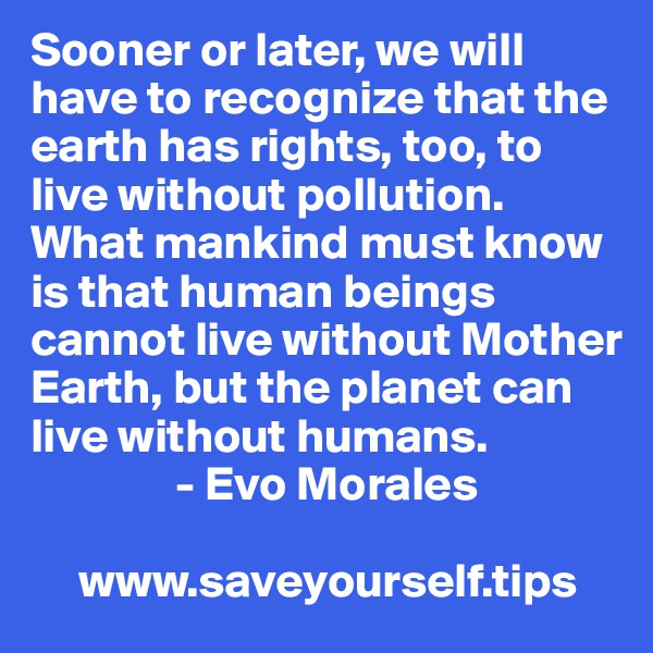 Sooner or later, we will have to recognize that the earth has rights, too, to live without pollution. What mankind must know is that human beings cannot live without Mother Earth, but the planet can live without humans.
               - Evo Morales

     www.saveyourself.tips
