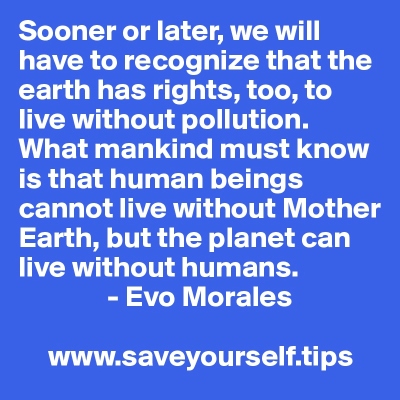 Sooner or later, we will have to recognize that the earth has rights, too, to live without pollution. What mankind must know is that human beings cannot live without Mother Earth, but the planet can live without humans.
               - Evo Morales

     www.saveyourself.tips