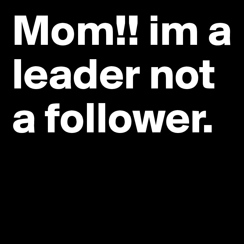 Mom!! im a leader not a follower.
