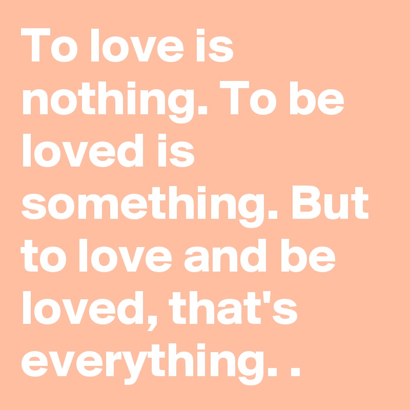 To love is nothing. To be loved is something. But to love and be loved, that's everything. .