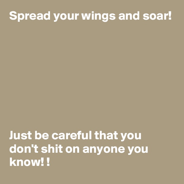 Spread your wings and soar! 








Just be careful that you don't shit on anyone you know! !