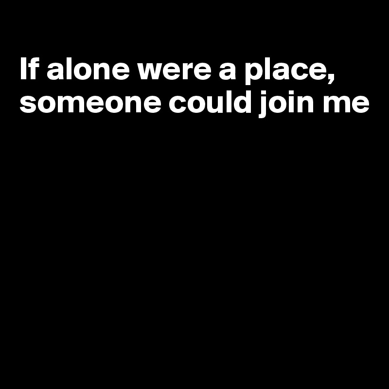 
If alone were a place, someone could join me






