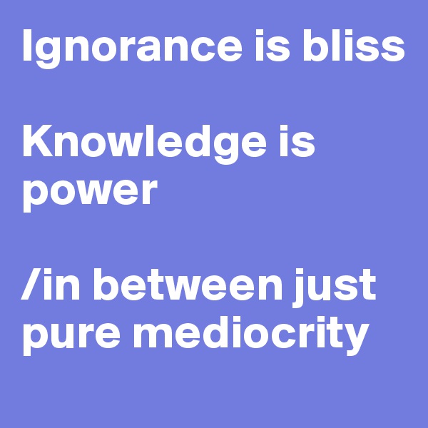Ignorance is bliss

Knowledge is power 

/in between just            pure mediocrity