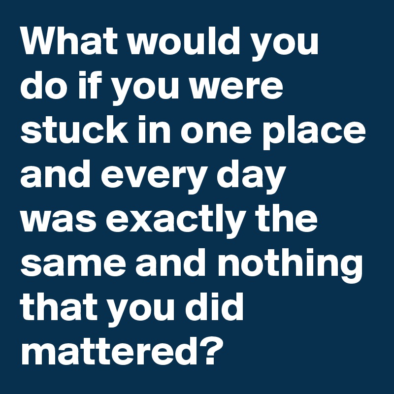 What would you do if you were stuck in one place and every day was exactly the same and nothing that you did mattered?