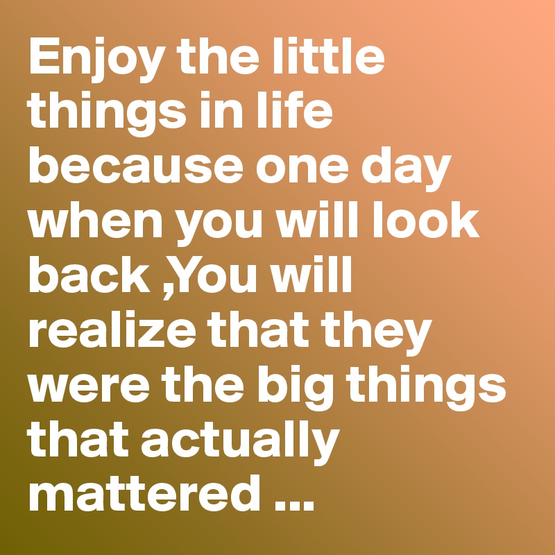 Enjoy the little things in life because one day when you will look back ,You will realize that they were the big things that actually mattered ...