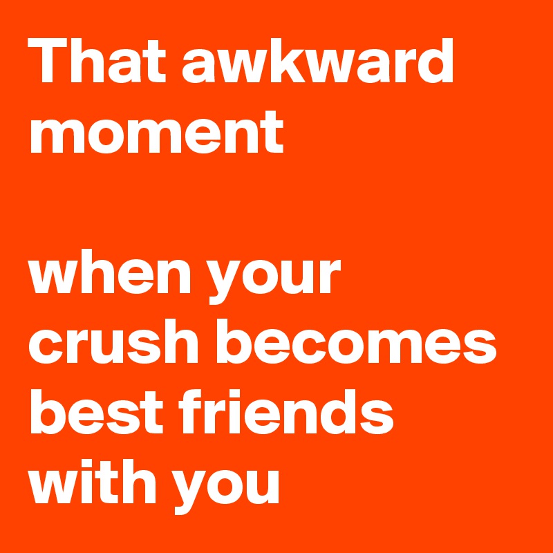 That awkward moment 

when your crush becomes best friends with you