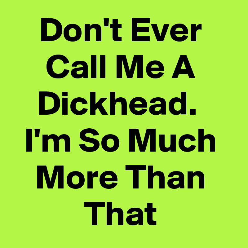 Don't Ever Call Me A Dickhead. 
I'm So Much More Than That