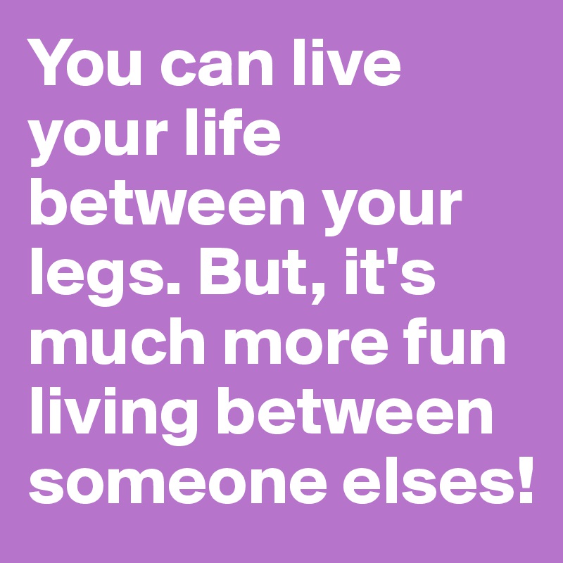You can live your life between your legs. But, it's much more fun living between someone elses!