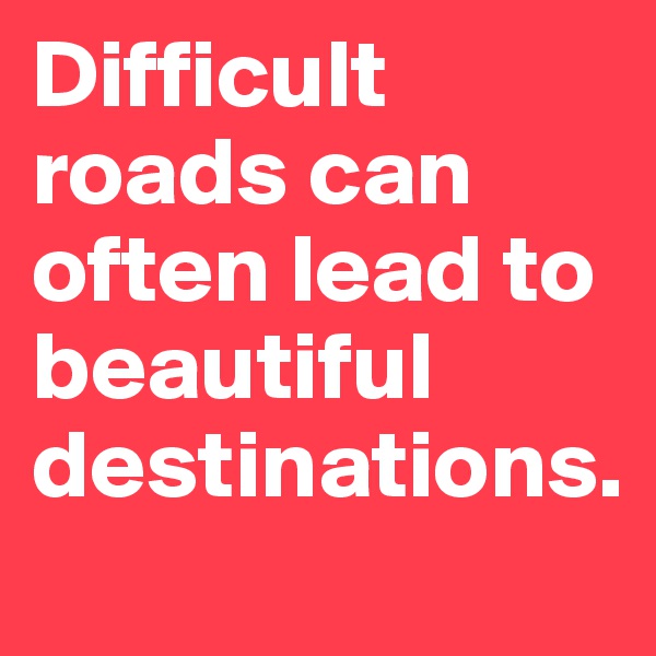 Difficult roads can often lead to beautiful destinations.
