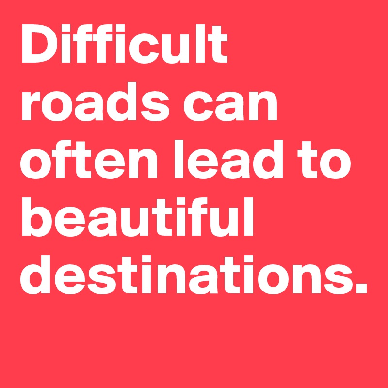 Difficult roads can often lead to beautiful destinations.